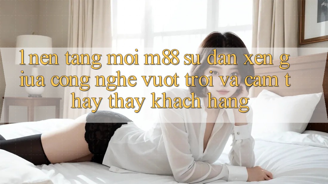 1. Nền Tảng Mới M88: Sự Đan xen Giữa Công Nghệ Vượt trội Và Cảm thấy thấy Khách hàng