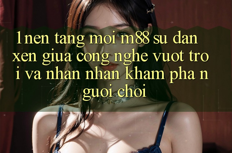 1. Nền Tảng Mới M88: Sự Đan xen Giữa Công Nghệ Vượt Trội Và Nhận nhận khám phá Người chơi 1. Nền Tảng Mới M88: Sự Đan xen Giữa Công Nghệ Vượt Trội Và Nhận nhận khám phá Người chơi