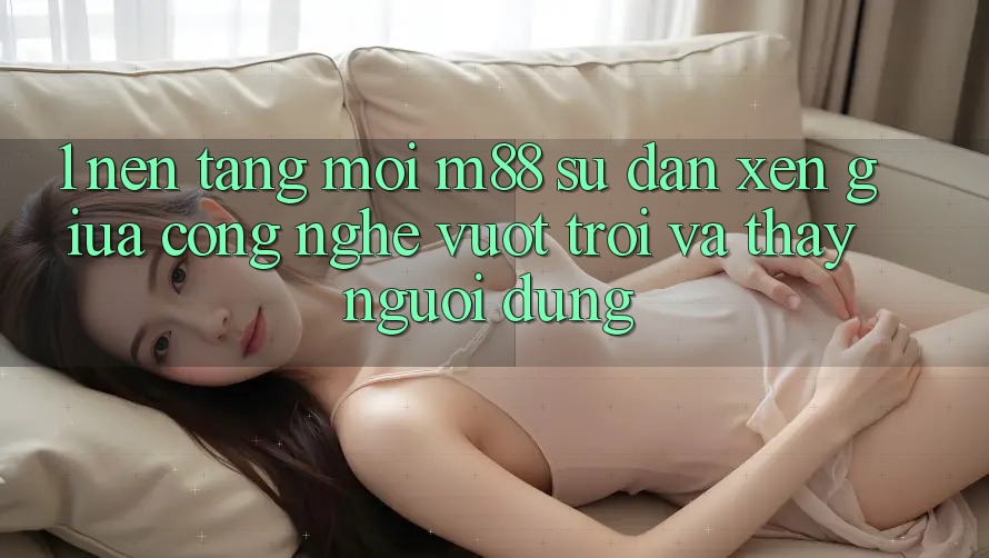 1. Nền Tảng Mới M88: Sự Đan xen Giữa Công Nghệ Vượt Trội Và Thấy Người Dùng