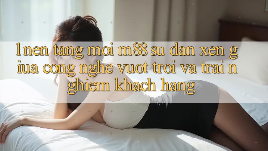 1. Nền Tảng Mới M88: Sự Đan xen Giữa Công Nghệ Vượt Trội Và Trải Nghiệm Khách hàng 1. Nền Tảng Mới M88: Sự Đan xen Giữa Công Nghệ Vượt Trội Và Trải Nghiệm Khách hàng