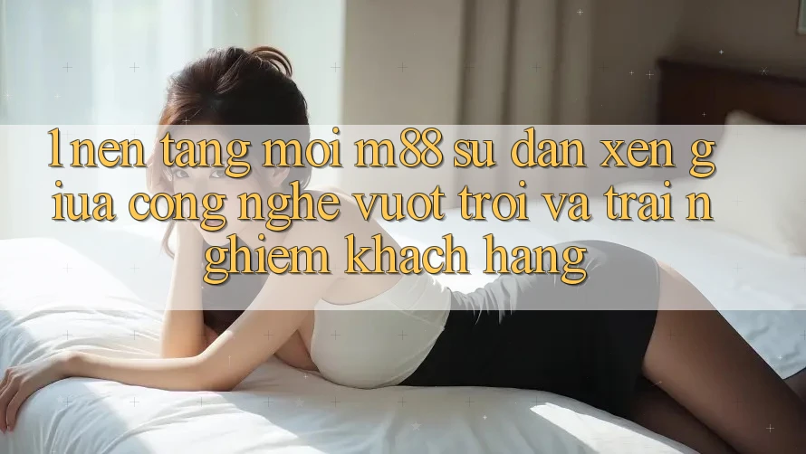 1. Nền Tảng Mới M88: Sự Đan xen Giữa Công Nghệ Vượt Trội Và Trải nghiệm Khách hàng