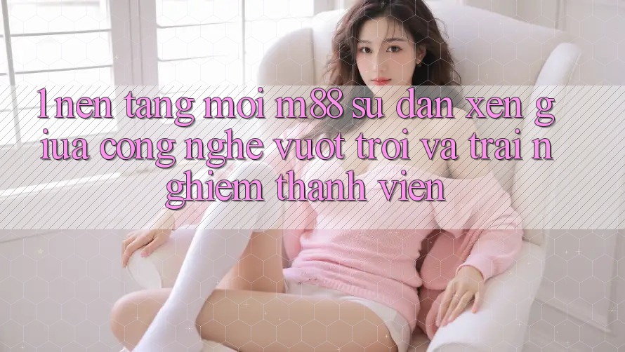 1. Nền Tảng Mới M88: Sự Đan xen Giữa Công Nghệ Vượt Trội Và Trải Nghiệm Thành viên