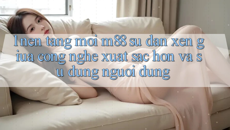 1. Nền Tảng Mới M88: Sự Đan xen Giữa Công Nghệ Xuất sắc hơn Và Sử dụng Người Dùng
