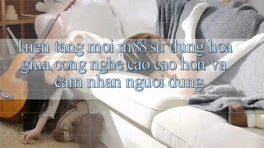 1. Nền tảng Mới M88: Sự Dung hòa Giữa Công Nghệ Cao cao hơn Và Cảm nhận Người Dùng
