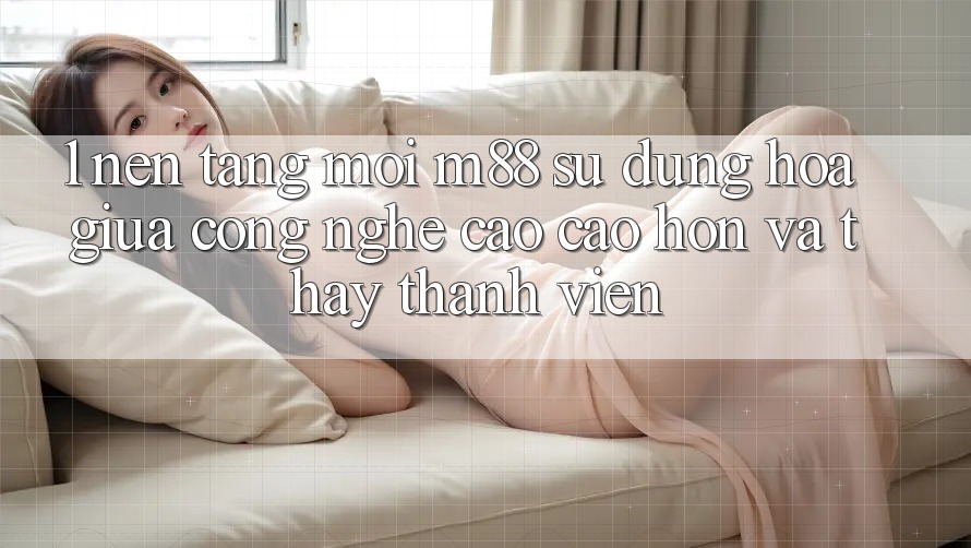 1. Nền Tảng Mới M88: Sự Dung hòa Giữa Công Nghệ Cao cao hơn Và Thấy Thành viên 1. Nền Tảng Mới M88: Sự Dung hòa Giữa Công Nghệ Cao cao hơn Và Thấy Thành viên