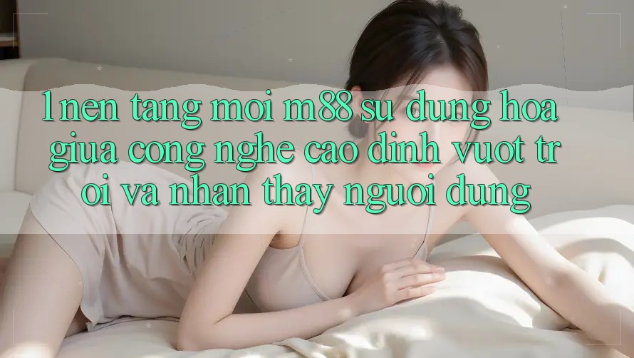 1. Nền Tảng Mới M88: Sự Dung hòa Giữa Công Nghệ Cao đỉnh vượt trội Và Nhận thấy Người Dùng