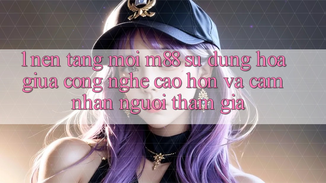 1. Nền Tảng Mới M88: Sự Dung hòa Giữa Công Nghệ Cao hơn Và Cảm nhận Người tham gia