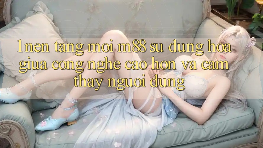 1. Nền tảng Mới M88: Sự Dung hòa Giữa Công Nghệ Cao hơn Và Cảm thấy Người Dùng