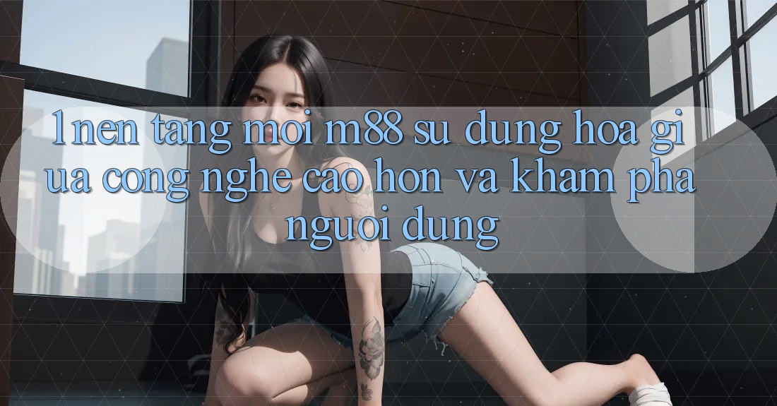 1. Nền Tảng Mới M88: Sự Dung hòa Giữa Công Nghệ Cao hơn Và Khám phá Người Dùng 1. Nền Tảng Mới M88: Sự Dung hòa Giữa Công Nghệ Cao hơn Và Khám phá Người Dùng