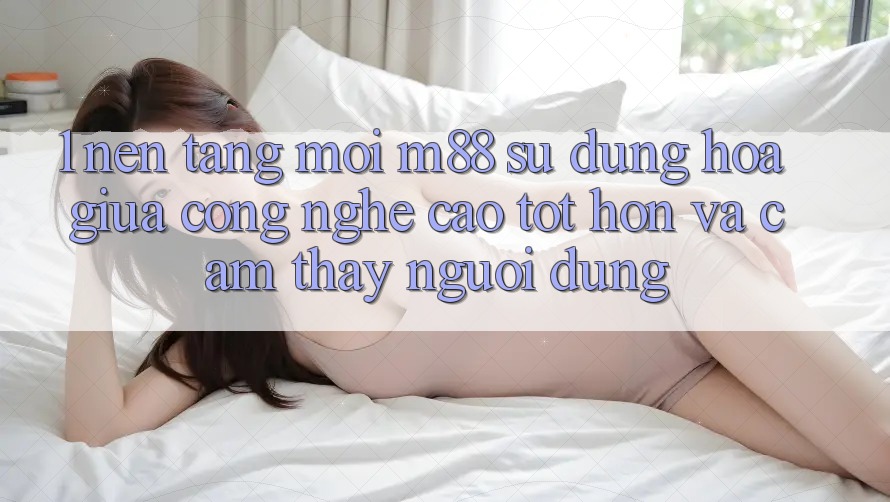 1. Nền Tảng Mới M88: Sự Dung hòa Giữa Công Nghệ Cao tốt hơn Và Cảm thấy Người Dùng
