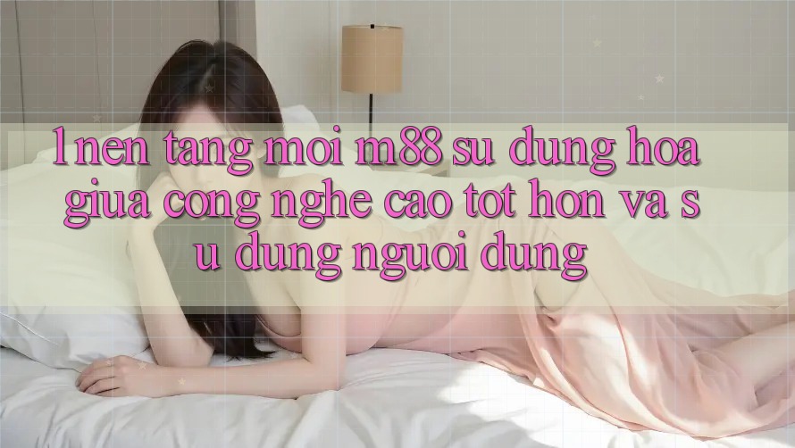 1. Nền Tảng Mới M88: Sự Dung hòa Giữa Công Nghệ Cao tốt hơn Và Sử dụng Người Dùng