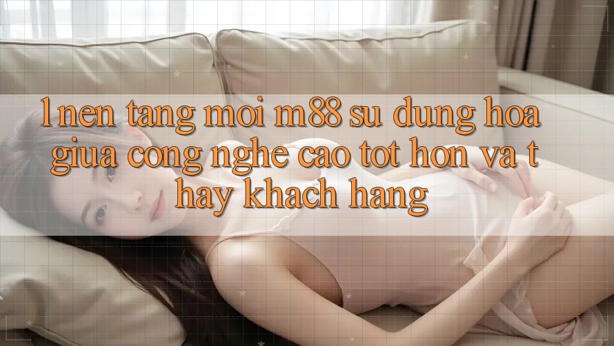 1. Nền Tảng Mới M88: Sự Dung hòa Giữa Công Nghệ Cao tốt hơn Và Thấy Khách hàng 1. Nền Tảng Mới M88: Sự Dung hòa Giữa Công Nghệ Cao tốt hơn Và Thấy Khách hàng