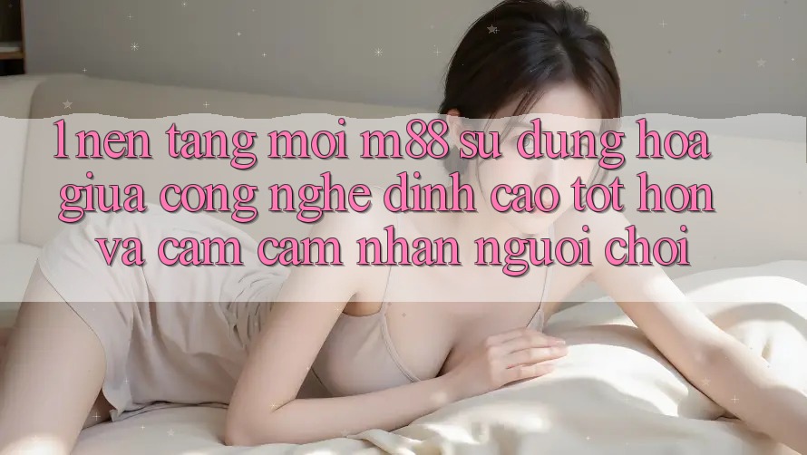 1. Nền Tảng Mới M88: Sự Dung hòa Giữa Công Nghệ Đỉnh cao tốt hơn Và Cảm cảm nhận Người chơi