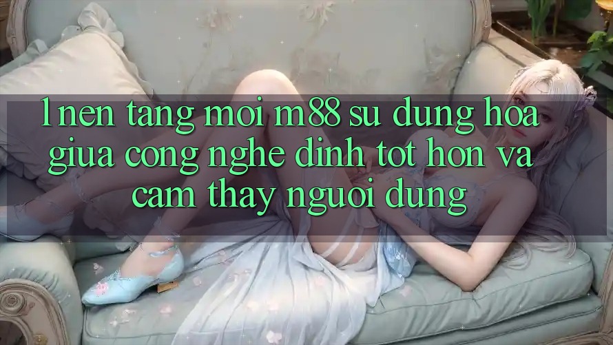 1. Nền Tảng Mới M88: Sự Dung hòa Giữa Công Nghệ Đỉnh tốt hơn Và Cảm thấy Người Dùng