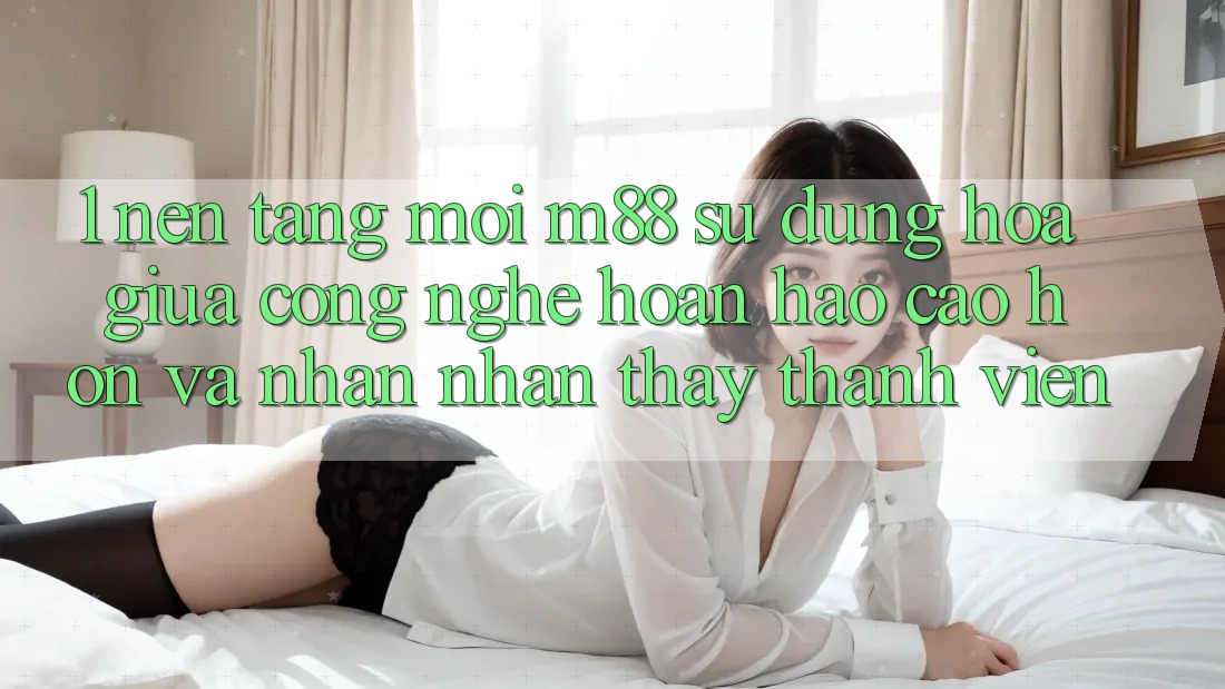 1. Nền Tảng Mới M88: Sự Dung hòa Giữa Công Nghệ Hoàn hảo cao hơn Và Nhận nhận thấy Thành viên 1. Nền Tảng Mới M88: Sự Dung hòa Giữa Công Nghệ Hoàn hảo cao hơn Và Nhận nhận thấy Thành viên