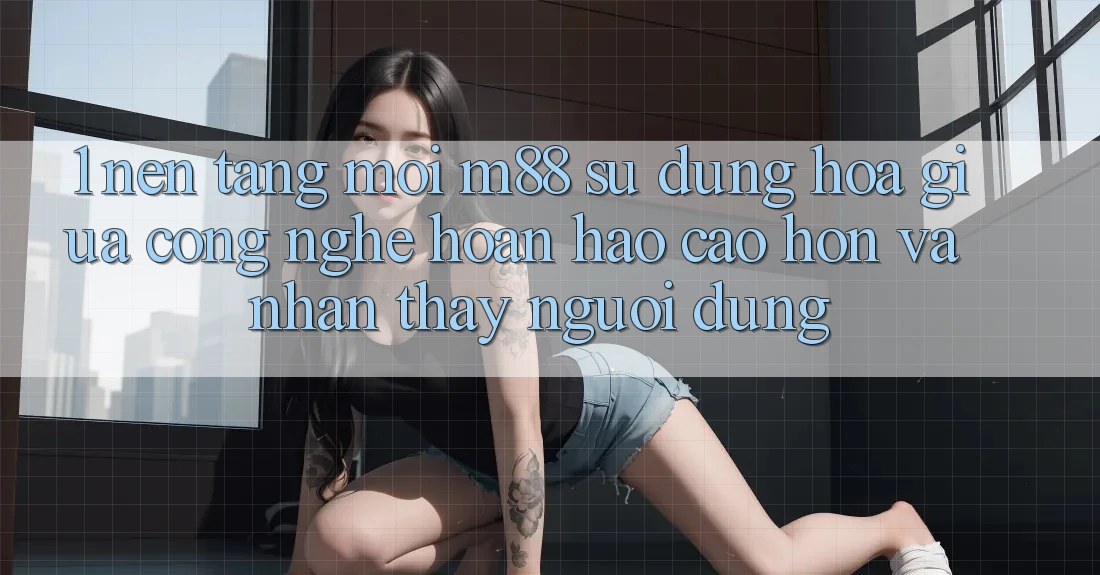 1. Nền Tảng Mới M88: Sự Dung hòa Giữa Công Nghệ Hoàn hảo cao hơn Và Nhận thấy Người Dùng
