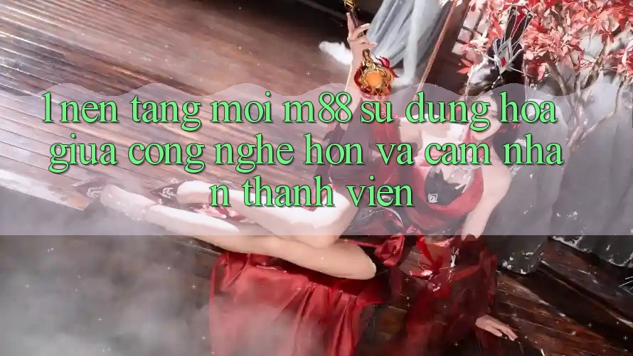1. Nền Tảng Mới M88: Sự Dung hòa Giữa Công Nghệ Hơn Và Cảm nhận Thành viên 1. Nền Tảng Mới M88: Sự Dung hòa Giữa Công Nghệ Hơn Và Cảm nhận Thành viên