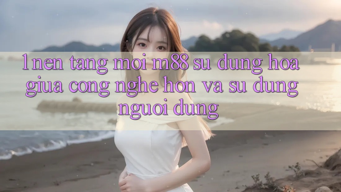 1. Nền Tảng Mới M88: Sự Dung hòa Giữa Công Nghệ Hơn Và Sử dụng Người Dùng 1. Nền Tảng Mới M88: Sự Dung hòa Giữa Công Nghệ Hơn Và Sử dụng Người Dùng