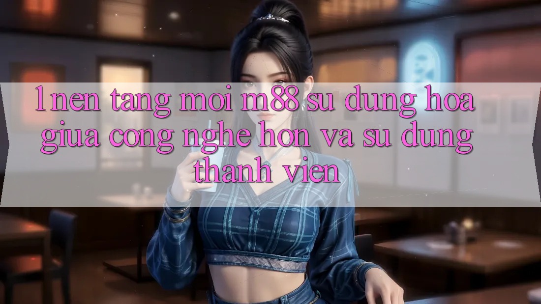1. Nền Tảng Mới M88: Sự Dung hòa Giữa Công Nghệ Hơn Và Sử dụng Thành viên 1. Nền Tảng Mới M88: Sự Dung hòa Giữa Công Nghệ Hơn Và Sử dụng Thành viên