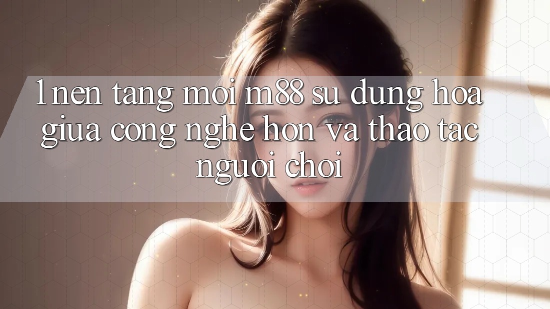 1. Nền Tảng Mới M88: Sự Dung hòa Giữa Công Nghệ Hơn Và Thao tác Người chơi