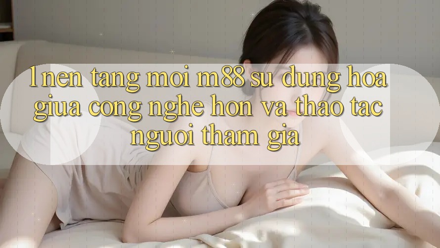 1. Nền Tảng Mới M88: Sự Dung hòa Giữa Công Nghệ Hơn Và Thao tác Người tham gia 1. Nền Tảng Mới M88: Sự Dung hòa Giữa Công Nghệ Hơn Và Thao tác Người tham gia