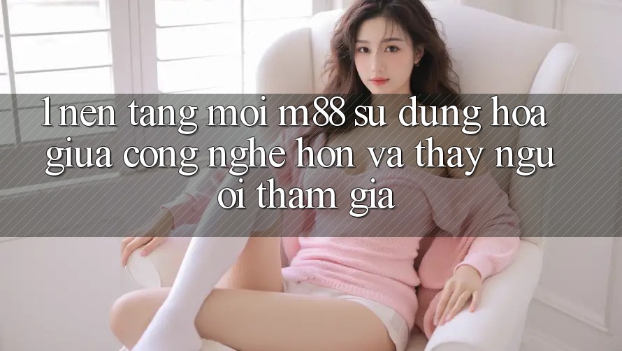 1. Nền Tảng Mới M88: Sự Dung hòa Giữa Công Nghệ Hơn Và Thấy Người tham gia 1. Nền Tảng Mới M88: Sự Dung hòa Giữa Công Nghệ Hơn Và Thấy Người tham gia