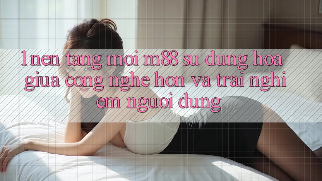 1. Nền Tảng Mới M88: Sự Dung hòa Giữa Công Nghệ Hơn Và Trải Nghiệm Người Dùng 1. Nền Tảng Mới M88: Sự Dung hòa Giữa Công Nghệ Hơn Và Trải Nghiệm Người Dùng