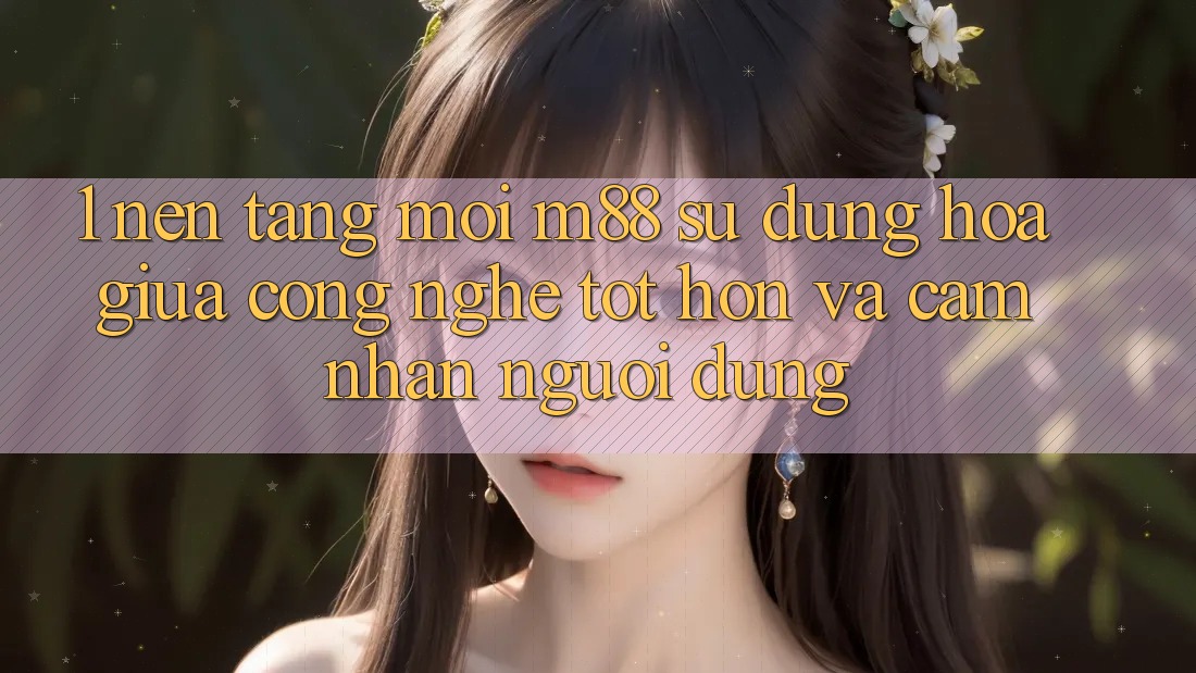1. Nền Tảng Mới M88: Sự Dung hòa Giữa Công Nghệ Tốt hơn Và Cảm nhận Người Dùng