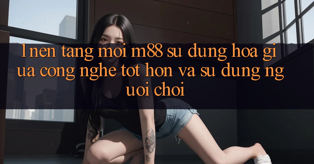 1. Nền Tảng Mới M88: Sự Dung hòa Giữa Công Nghệ Tốt hơn Và Sử dụng Người chơi