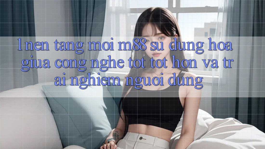 1. Nền Tảng Mới M88: Sự Dung hòa Giữa Công Nghệ Tốt tốt hơn Và Trải nghiệm Người Dùng