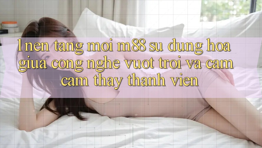 1. Nền Tảng Mới M88: Sự Dung hòa Giữa Công Nghệ Vượt Trội Và Cảm cảm thấy Thành viên 1. Nền Tảng Mới M88: Sự Dung hòa Giữa Công Nghệ Vượt Trội Và Cảm cảm thấy Thành viên