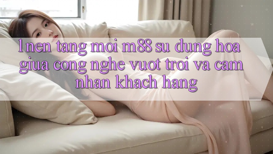 1. Nền Tảng Mới M88: Sự Dung hòa Giữa Công Nghệ Vượt trội Và Cảm nhận Khách hàng 1. Nền Tảng Mới M88: Sự Dung hòa Giữa Công Nghệ Vượt trội Và Cảm nhận Khách hàng