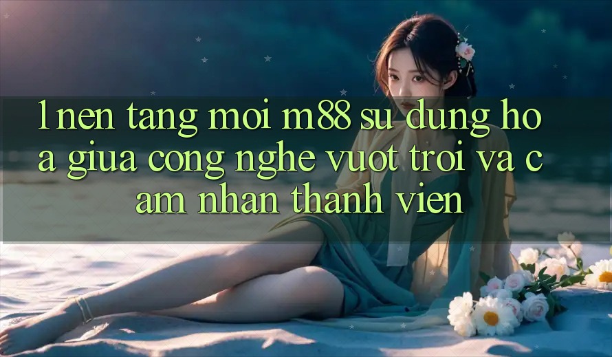 1. Nền Tảng Mới M88: Sự Dung hòa Giữa Công Nghệ Vượt Trội Và Cảm nhận Thành viên 1. Nền Tảng Mới M88: Sự Dung hòa Giữa Công Nghệ Vượt Trội Và Cảm nhận Thành viên
