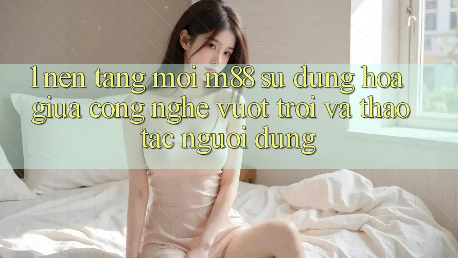 1. Nền Tảng Mới M88: Sự Dung hòa Giữa Công Nghệ Vượt Trội Và Thao tác Người Dùng
