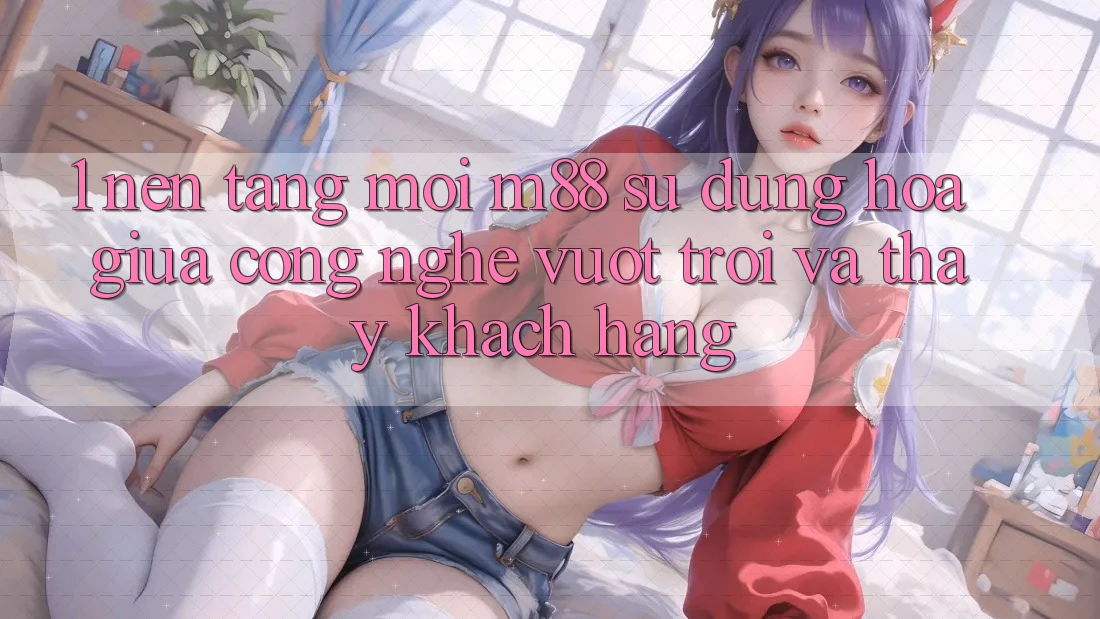 1. Nền Tảng Mới M88: Sự Dung hòa Giữa Công Nghệ Vượt Trội Và Thấy Khách hàng 1. Nền Tảng Mới M88: Sự Dung hòa Giữa Công Nghệ Vượt Trội Và Thấy Khách hàng
