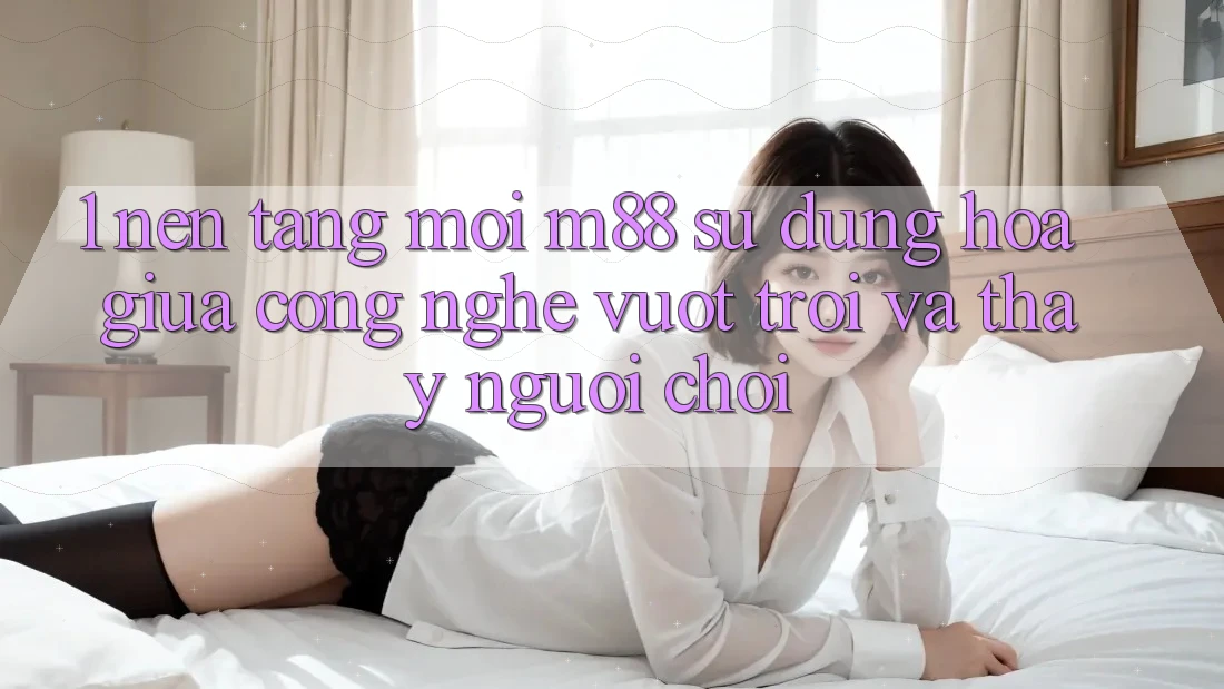 1. Nền Tảng Mới M88: Sự Dung hòa Giữa Công Nghệ Vượt trội Và Thấy Người chơi