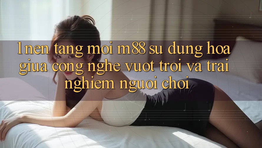 1. Nền Tảng Mới M88: Sự Dung hòa Giữa Công Nghệ Vượt Trội Và Trải Nghiệm Người chơi 1. Nền Tảng Mới M88: Sự Dung hòa Giữa Công Nghệ Vượt Trội Và Trải Nghiệm Người chơi