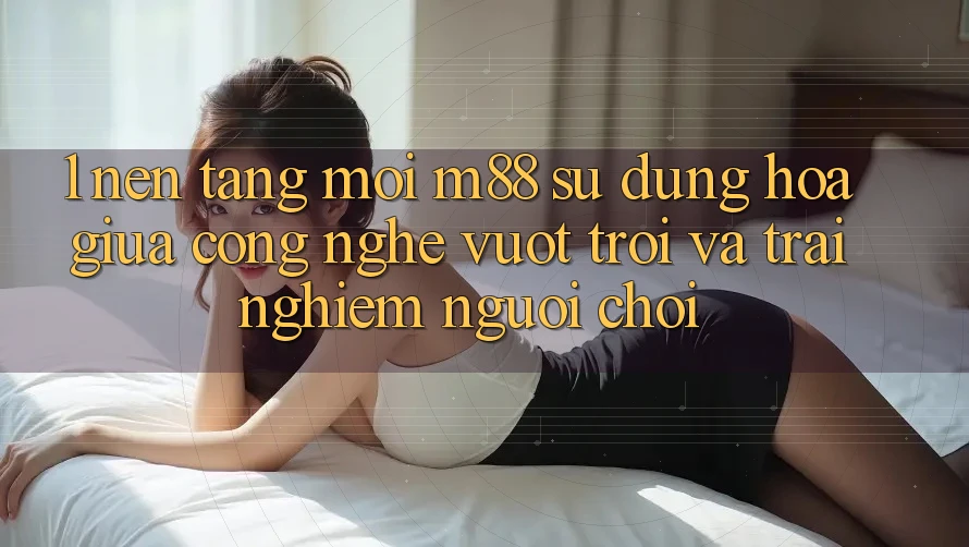 1. Nền tảng Mới M88: Sự Dung hòa Giữa Công Nghệ Vượt Trội Và Trải Nghiệm Người chơi