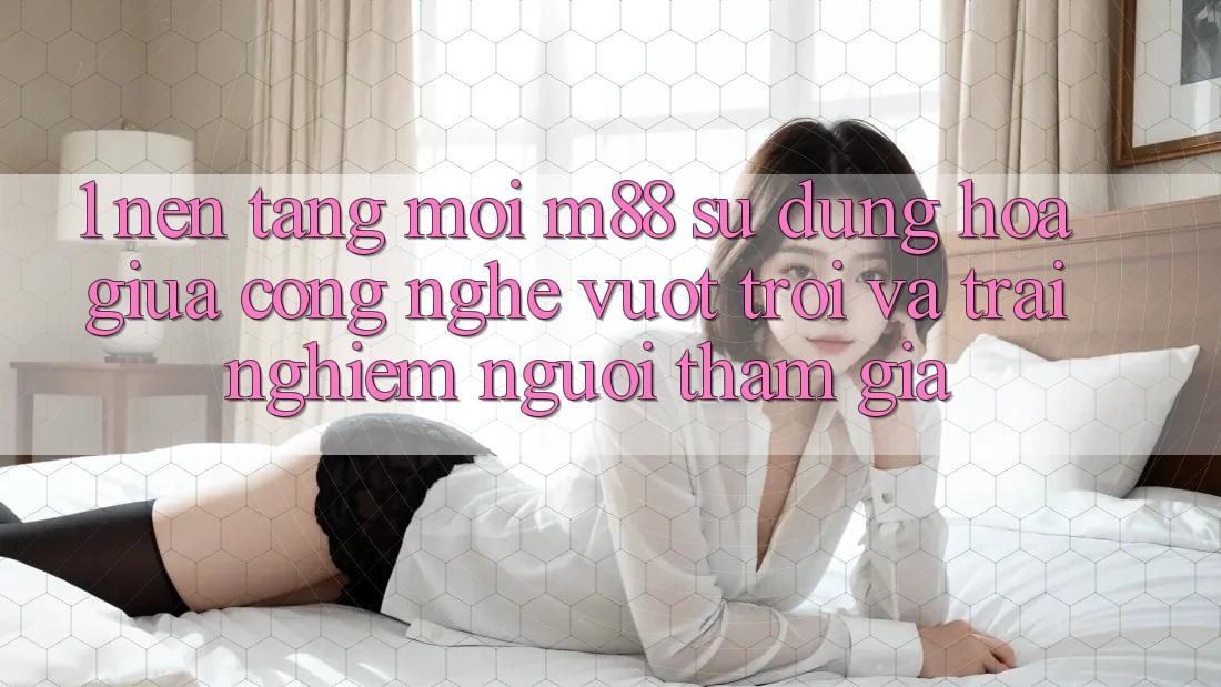1. Nền Tảng Mới M88: Sự Dung hòa Giữa Công Nghệ Vượt Trội Và Trải Nghiệm Người tham gia