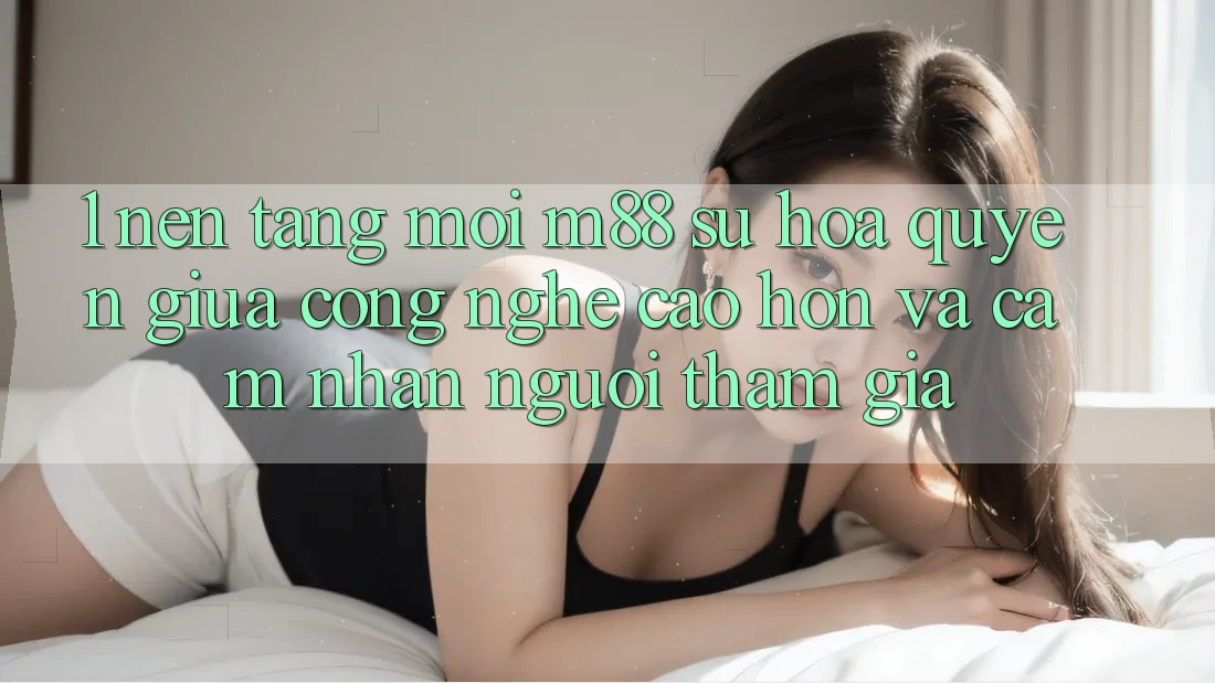 1. Nền Tảng Mới M88: Sự Hòa quyện Giữa Công Nghệ Cao hơn Và Cảm nhận Người tham gia