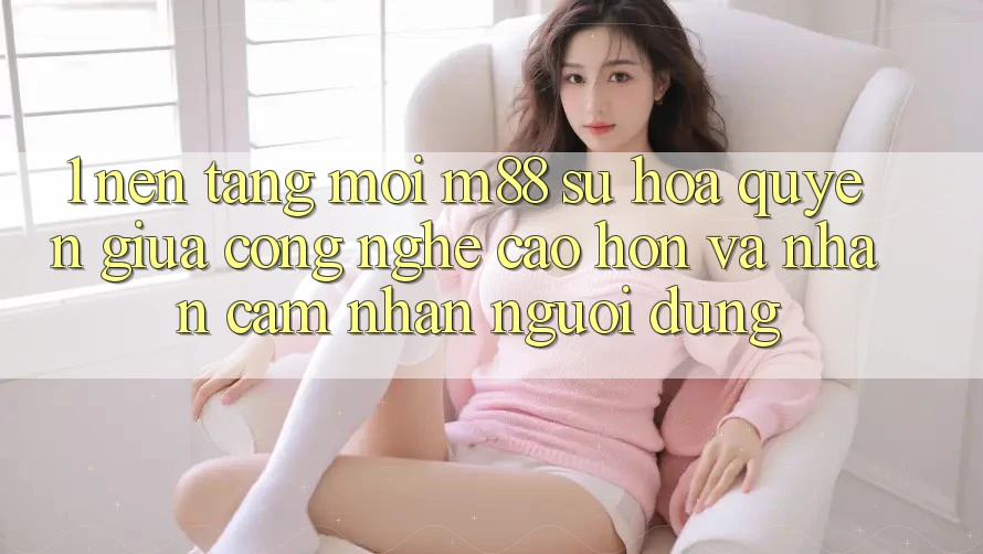 1. Nền Tảng Mới M88: Sự Hòa quyện Giữa Công Nghệ Cao hơn Và Nhận cảm nhận Người Dùng 1. Nền Tảng Mới M88: Sự Hòa quyện Giữa Công Nghệ Cao hơn Và Nhận cảm nhận Người Dùng