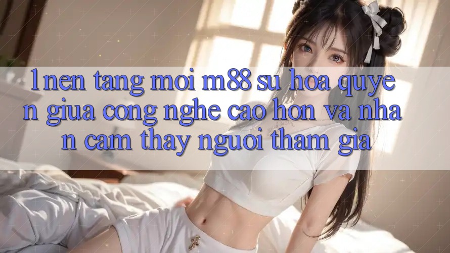 1. Nền Tảng Mới M88: Sự Hòa quyện Giữa Công Nghệ Cao hơn Và Nhận cảm thấy Người tham gia 1. Nền Tảng Mới M88: Sự Hòa quyện Giữa Công Nghệ Cao hơn Và Nhận cảm thấy Người tham gia