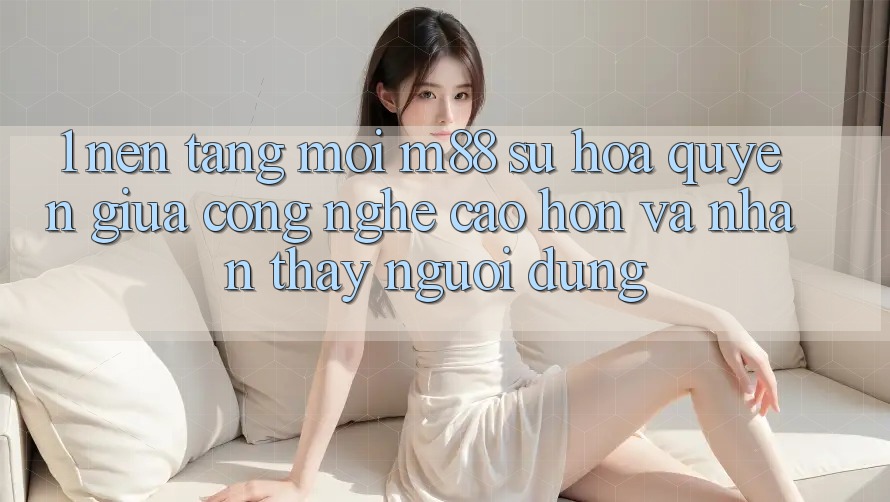 1. Nền Tảng Mới M88: Sự Hòa quyện Giữa Công Nghệ Cao hơn Và Nhận thấy Người dùng 1. Nền Tảng Mới M88: Sự Hòa quyện Giữa Công Nghệ Cao hơn Và Nhận thấy Người dùng