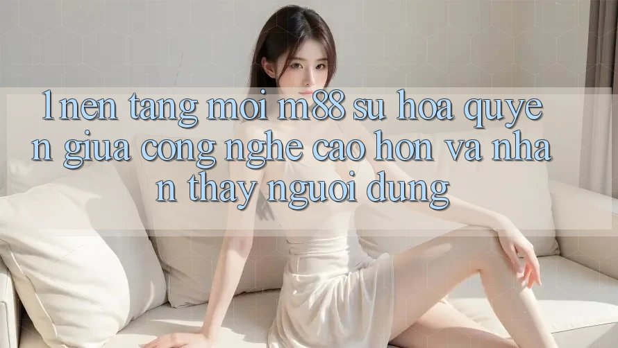 1. Nền tảng Mới M88: Sự Hòa quyện Giữa Công Nghệ Cao hơn Và Nhận thấy Người Dùng 1. Nền tảng Mới M88: Sự Hòa quyện Giữa Công Nghệ Cao hơn Và Nhận thấy Người Dùng