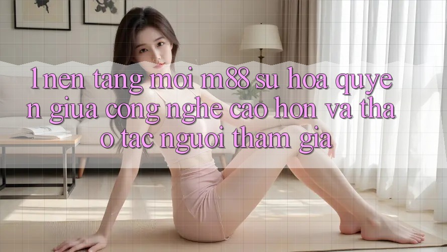 1. Nền Tảng Mới M88: Sự Hòa quyện Giữa Công Nghệ Cao hơn Và Thao tác Người tham gia 1. Nền Tảng Mới M88: Sự Hòa quyện Giữa Công Nghệ Cao hơn Và Thao tác Người tham gia