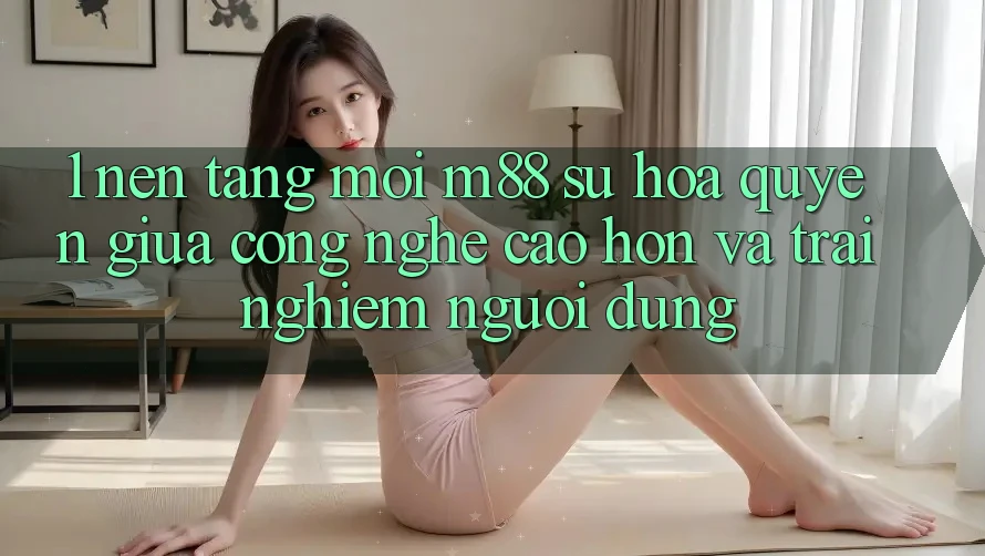 1. Nền Tảng Mới M88: Sự Hòa quyện Giữa Công Nghệ Cao hơn Và Trải Nghiệm Người Dùng