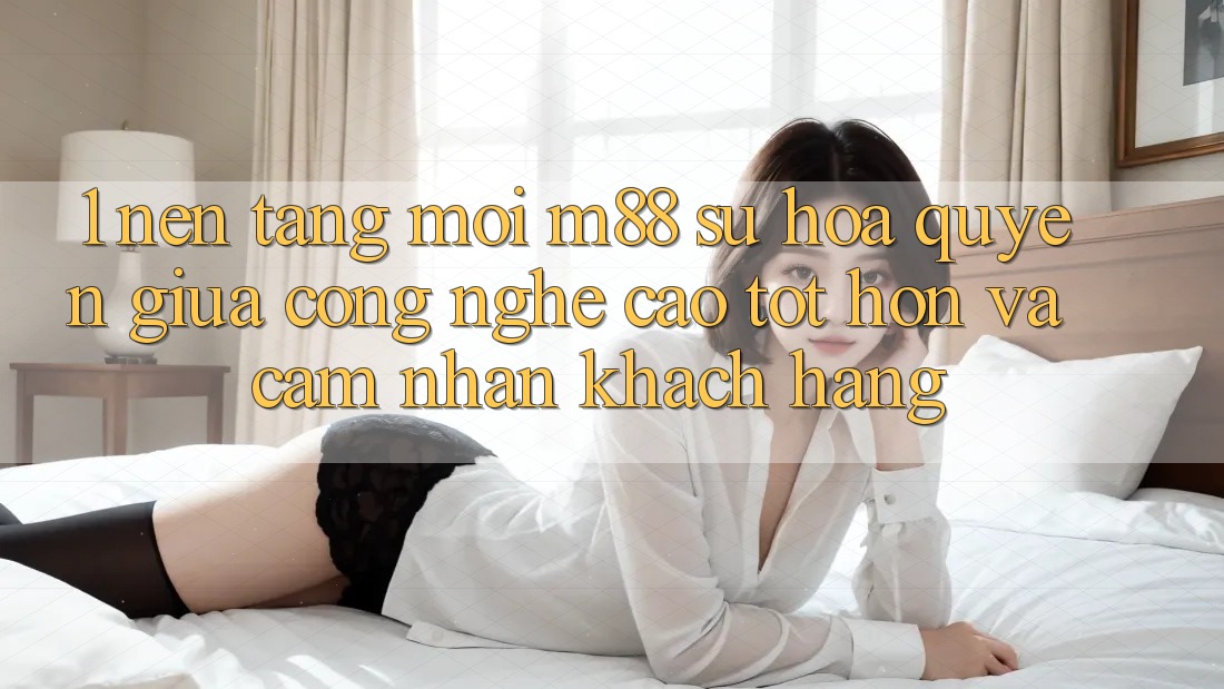 1. Nền Tảng Mới M88: Sự Hòa quyện Giữa Công Nghệ Cao tốt hơn Và Cảm nhận Khách hàng 1. Nền Tảng Mới M88: Sự Hòa quyện Giữa Công Nghệ Cao tốt hơn Và Cảm nhận Khách hàng