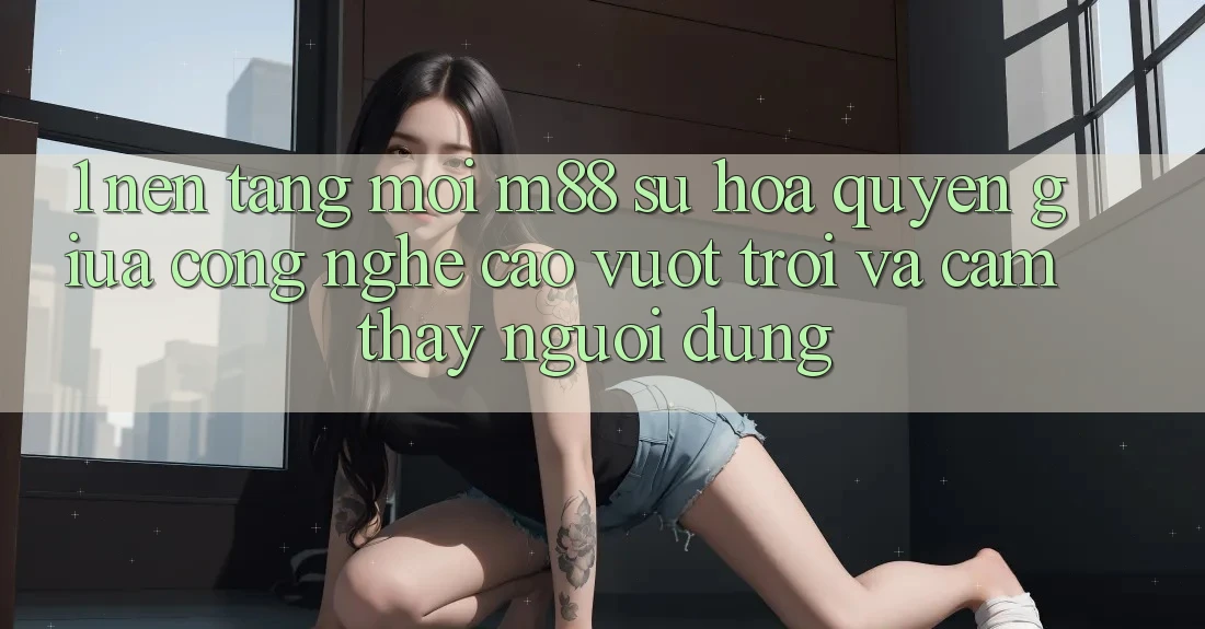 1. Nền Tảng Mới M88: Sự Hòa quyện Giữa Công Nghệ Cao vượt trội Và Cảm thấy Người Dùng 1. Nền Tảng Mới M88: Sự Hòa quyện Giữa Công Nghệ Cao vượt trội Và Cảm thấy Người Dùng