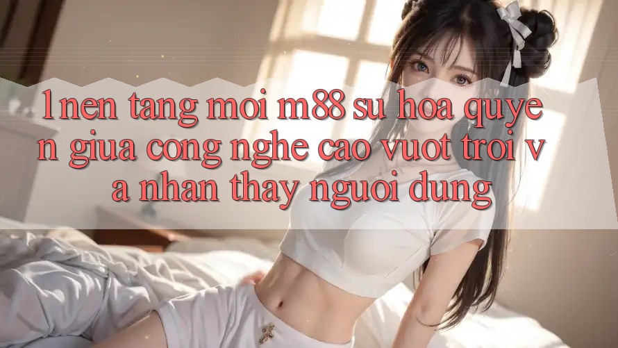 1. Nền Tảng Mới M88: Sự Hòa quyện Giữa Công Nghệ Cao vượt trội Và Nhận thấy Người Dùng