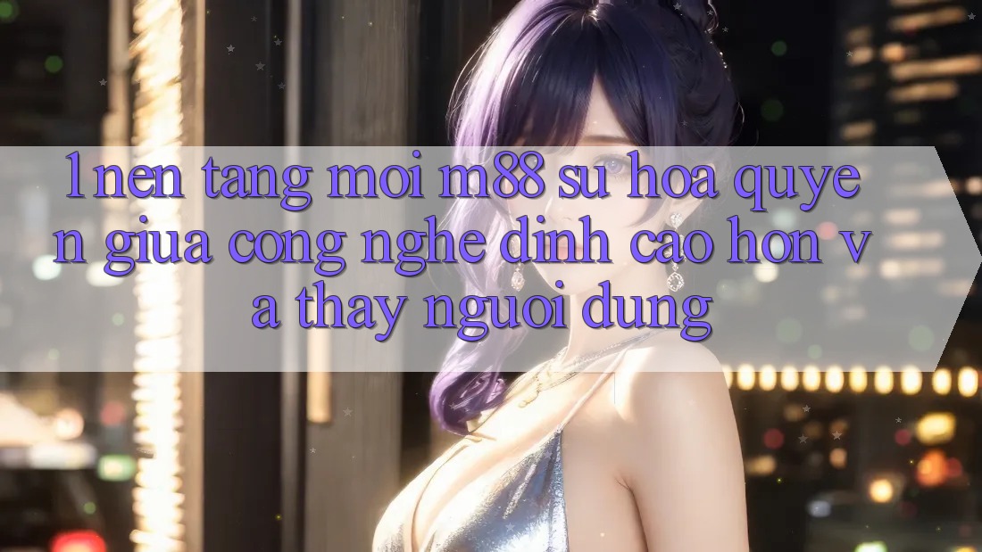 1. Nền Tảng Mới M88: Sự Hòa quyện Giữa Công Nghệ Đỉnh cao hơn Và Thấy Người Dùng 1. Nền Tảng Mới M88: Sự Hòa quyện Giữa Công Nghệ Đỉnh cao hơn Và Thấy Người Dùng